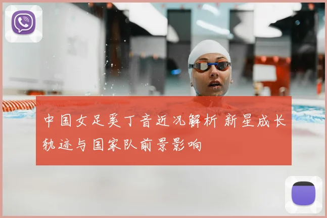 中国女足奚丁音近况解析 新星成长轨迹与国家队前景影响